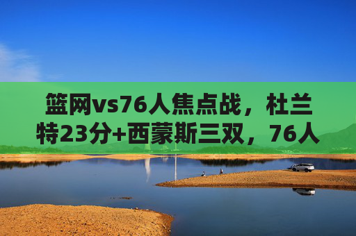 篮网vs76人焦点战,杜兰特23分+西蒙斯三双,76人主场110-105险胜篮网,篮网vs76人焦点战,杜兰特23分难阻西蒙斯三双,76人主场险胜