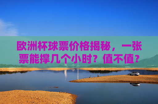 欧洲杯球票价格揭秘，一张票能撑几个小时？值不值？欧洲杯球票价格揭秘，几小时赛事，值不值？