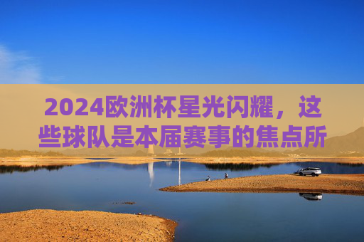 2024欧洲杯星光闪耀，这些球队是本届赛事的焦点所在，2024欧洲杯焦点球队星光闪耀