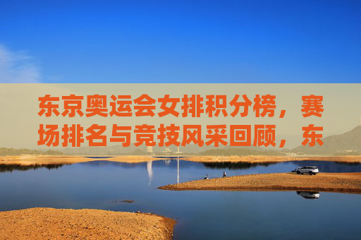东京奥运会女排积分榜，赛场排名与竞技风采回顾，东京奥运会女排，积分榜、赛场排名与竞技风采回顾