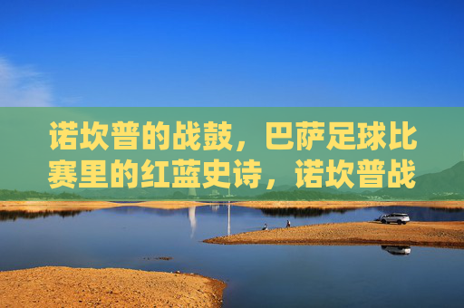 诺坎普的战鼓,巴萨足球比赛里的红蓝史诗,诺坎普战鼓敲响红蓝史诗