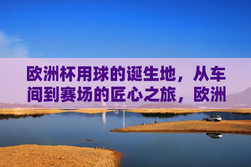 欧洲杯用球的诞生地,从车间到赛场的匠心之旅,欧洲杯用球诞生地,从车间到赛场的匠心之旅