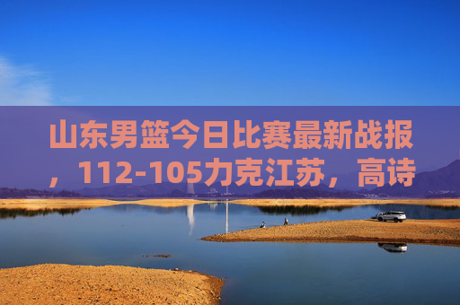山东男篮今日比赛最新战报,112-105力克江苏,高诗岩陶汉林双核驱动逆转取胜