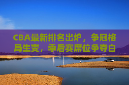 CBA最新排名出炉，争冠格局生变，季后赛席位争夺白热化，CBA最新排名出炉，争冠格局生变，季后赛席位争夺白热化
