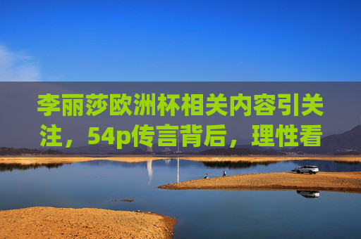 李丽莎欧洲杯相关内容引关注,54p传言背后,理性看待网络热点,拒绝不良信息,李丽莎欧洲杯54p传言引关注,理性看待热点拒绝不良信息