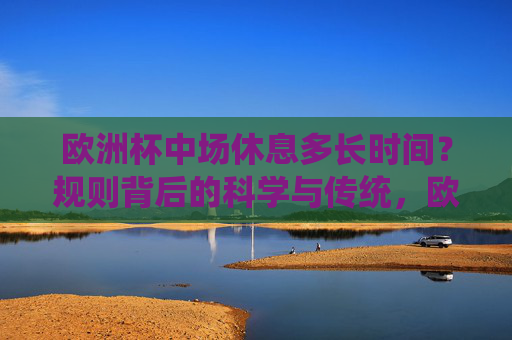 欧洲杯中场休息多长时间?规则背后的科学与传统,欧洲杯中场休息时长,规则背后的科学与传统