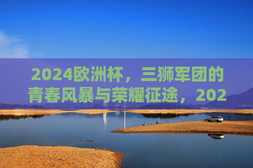 2024欧洲杯,三狮军团的青春风暴与荣耀征途,2024欧洲杯三狮军团青春风暴荣耀征途