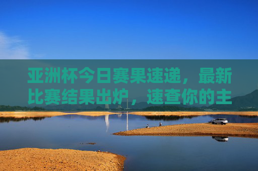 亚洲杯今日赛果速递,最新比赛结果出炉,速查你的主队表现!亚洲杯今日赛果速递,速查你的主队表现!