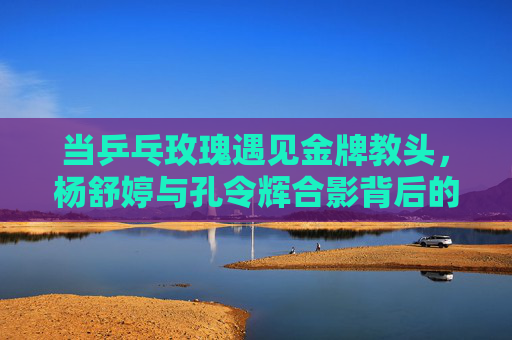 当乒乓玫瑰遇见金牌教头，杨舒婷与孔令辉合影背后的传承与温度，乒乓玫瑰与金牌教头的合影，传承的温度