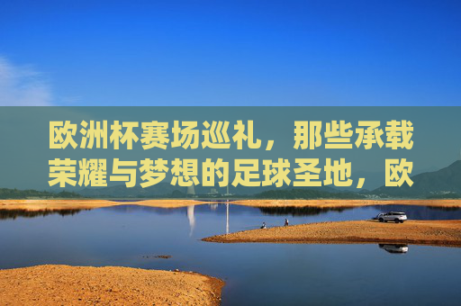 欧洲杯赛场巡礼,那些承载荣耀与梦想的足球圣地,欧洲杯足球圣地,荣耀与梦想的巡礼