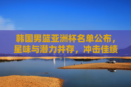 韩国男篮亚洲杯名单公布，星味与潜力并存，冲击佳绩引关注，韩国男篮亚洲杯名单，星味潜力并存，冲击佳绩引关注