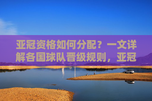 亚冠资格如何分配?一文详解各国球队晋级规则,亚冠资格分配,各国球队晋级规则详解