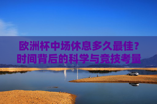 欧洲杯中场休息多久最佳?时间背后的科学与竞技考量,欧洲杯中场休息,科学与竞技的双重考量