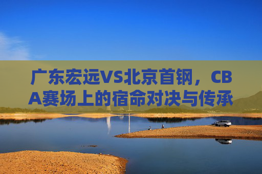 广东宏远VS北京首钢,CBA赛场上的宿命对决与传承,广东宏远VS北京首钢,CBA宿命对决与传承