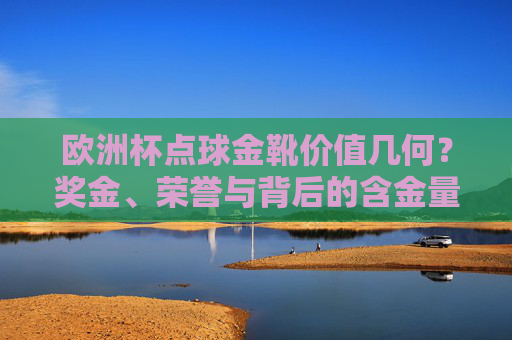 欧洲杯点球金靴价值几何?奖金、荣誉与背后的含金量