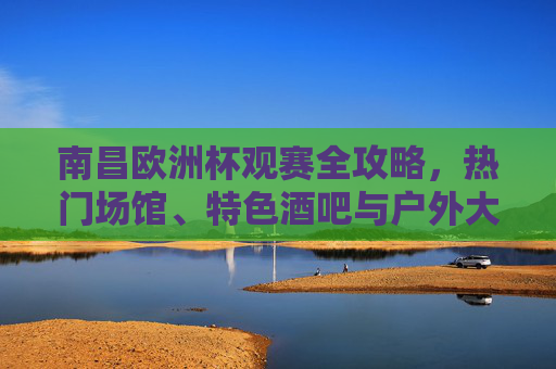 南昌欧洲杯观赛全攻略,热门场馆、特色酒吧与户外大屏,助你嗨翻夏夜,南昌欧洲杯观赛全攻略,场馆、酒吧、大屏助你嗨翻夏夜