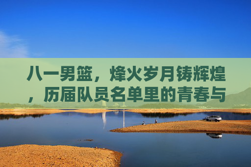 八一男篮,烽火岁月铸辉煌,历届队员名单里的青春与荣光
