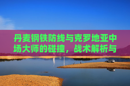 丹麦钢铁防线与克罗地亚中场大师的碰撞,战术解析与胜负关键,丹麦钢铁防线VS克罗地亚中场大师,战术碰撞与胜负关键