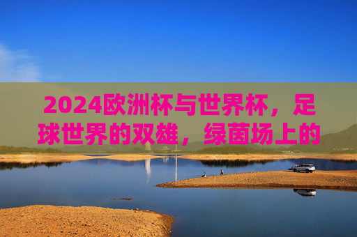 2024欧洲杯与世界杯，足球世界的双雄，绿茵场上的史诗与传奇，绿茵双雄，欧洲杯与世界杯的史诗传奇