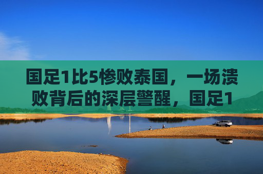 国足1比5惨败泰国，一场溃败背后的深层警醒，国足1比5惨败泰国，溃败背后的深层警醒