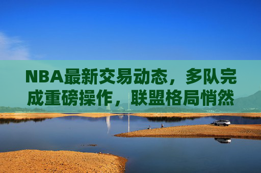 NBA最新交易动态，多队完成重磅操作，联盟格局悄然生变，NBA最新交易，多队重磅操作，联盟格局悄然生变