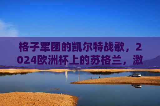 格子军团的凯尔特战歌,2024欧洲杯上的苏格兰,激情与坚韧的答卷,格子军团凯尔特战歌,2024欧洲杯的激情与坚韧答卷