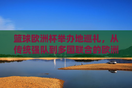 篮球欧洲杯举办地巡礼,从传统强队到多国联合的欧洲篮球图景,篮球欧洲杯举办地巡礼,传统强队与多国联合的欧洲篮球图景
