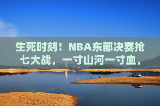 生死时刻！NBA东部决赛抢七大战，一寸山河一寸血，胜者为王，生死时刻！NBA东部决赛抢七，一寸山河一寸血，胜者为王
