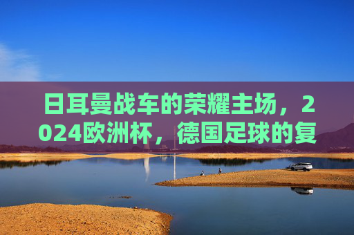 日耳曼战车的荣耀主场，2024欧洲杯，德国足球的复兴与梦想，日耳曼战车荣耀主场，2024欧洲杯复兴与梦想