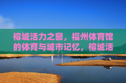 榕城活力之窗，福州体育馆的体育与城市记忆，榕城活力之窗，福州体育馆的体育与城市记忆