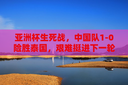 亚洲杯生死战,中国队1-0险胜泰国,艰难挺进下一轮,亚洲杯生死战,中国队1-0险胜泰国艰难晋级