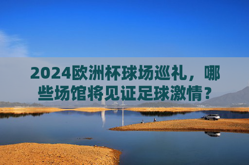 2024欧洲杯球场巡礼,哪些场馆将见证足球激情?