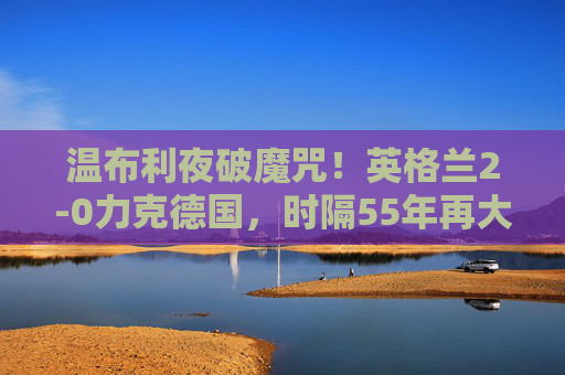 温布利夜破魔咒!英格兰2-0力克德国,时隔55年再大赛赢宿敌,温布利夜破魔咒!英格兰55年大赛首胜德国