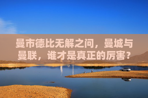 曼市德比无解之问，曼城与曼联，谁才是真正的厉害？曼市德比无解之问，曼城与曼联，谁更厉害？
