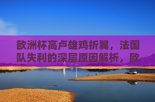 欧洲杯高卢雄鸡折翼,法国队失利的深层原因解析,欧洲杯高卢雄鸡折翼,法国队失利深层原因解析