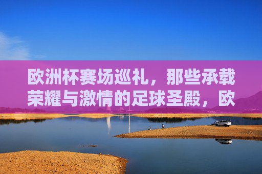 欧洲杯赛场巡礼,那些承载荣耀与激情的足球圣殿,欧洲杯赛场,荣耀与激情的足球圣殿