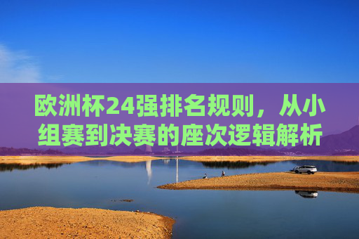 欧洲杯24强排名规则,从小组赛到决赛的座次逻辑解析,欧洲杯24强排名规则,小组赛到决赛座次逻辑解析