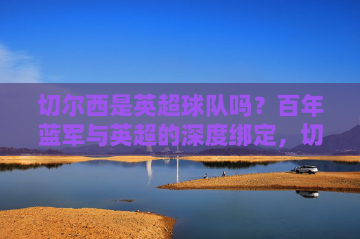 切尔西是英超球队吗?百年蓝军与英超的深度绑定,切尔西,百年蓝军与英超的深度绑定