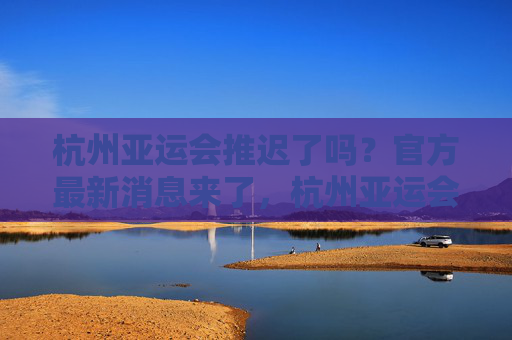 杭州亚运会推迟了吗?官方最新消息来了,杭州亚运会推迟?官方最新消息来了