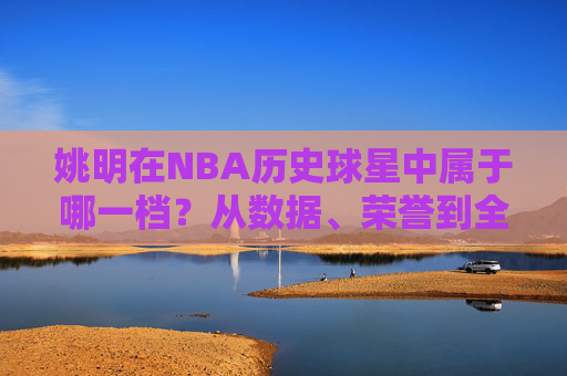 姚明在NBA历史球星中属于哪一档?从数据、荣誉到全球影响力的多维解析,姚明NBA历史球星定位,数据、荣誉与全球影响力的多维解析