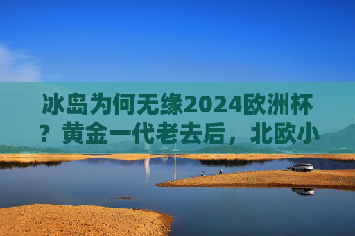 冰岛为何无缘2024欧洲杯?黄金一代老去后,北欧小国的足球困境,冰岛无缘2024欧洲杯,黄金一代老去,北欧小国足球困境