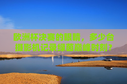 欧洲杯决赛的眼睛,多少台摄影机记录绿茵巅峰时刻?欧洲杯决赛,多少台摄影机记录绿茵巅峰?
