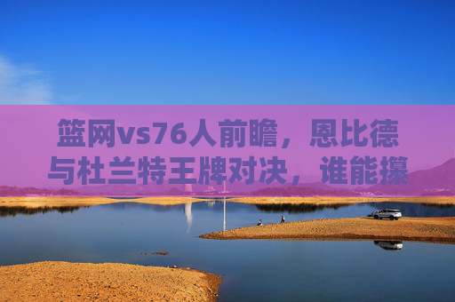 篮网vs76人前瞻,恩比德与杜兰特王牌对决,谁能攥住东决门票关键筹码?恩比德杜兰特王牌对决,东决门票关键筹码