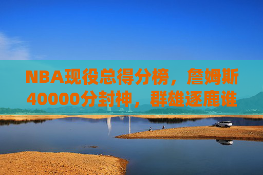 NBA现役总得分榜,詹姆斯40000分封神,群雄逐鹿谁将改写历史?NBA现役总得分榜,詹姆斯40000分封神,群雄逐鹿改写历史?