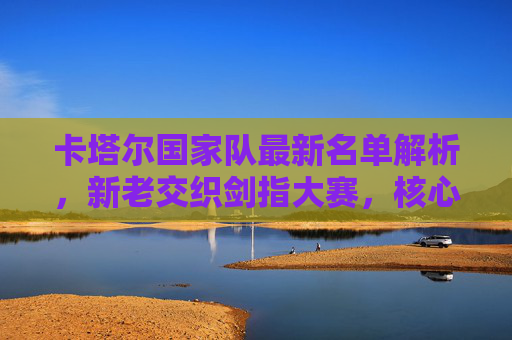 卡塔尔国家队最新名单解析，新老交织剑指大赛，核心球员领衔出征，卡塔尔国家队最新名单解析，新老交织剑指大赛，核心球员领衔出征