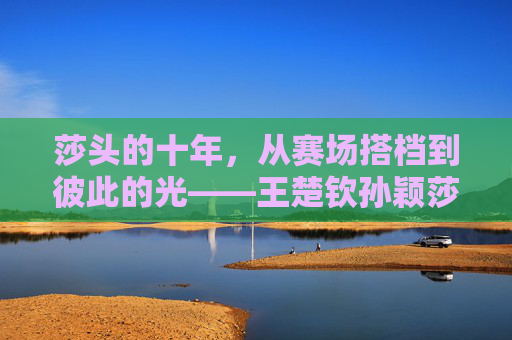 莎头的十年,从赛场搭档到彼此的光——王楚钦孙颖莎关系的时间线与温度,莎头十年,从搭档到彼此的光