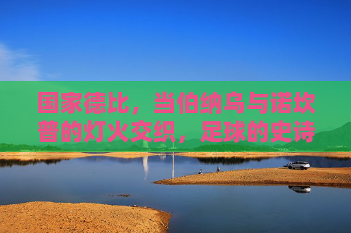 国家德比，当伯纳乌与诺坎普的灯火交织，足球的史诗永不落幕，国家德比，伯纳乌与诺坎普的史诗灯火