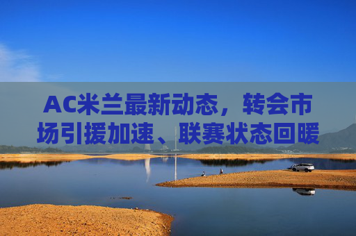 AC米兰最新动态,转会市场引援加速、联赛状态回暖与球员伤情更新,AC米兰最新动态,转会引援加速、联赛回暖与球员伤情更新