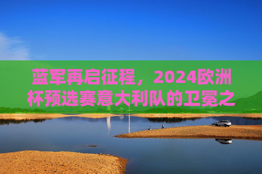 蓝军再启征程，2024欧洲杯预选赛意大利队的卫冕之路与蜕变，蓝军2024欧洲杯预选赛，卫冕之路与蜕变