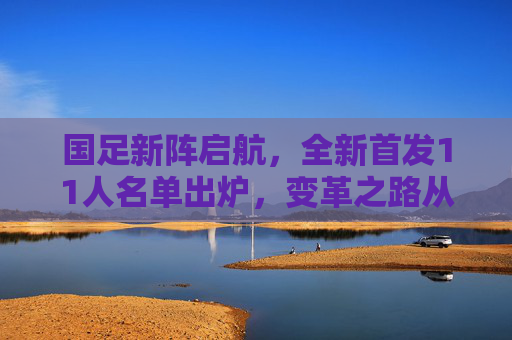 国足新阵启航，全新首发11人名单出炉，变革之路从这里开始？国足新阵首发名单亮相，变革之路启航